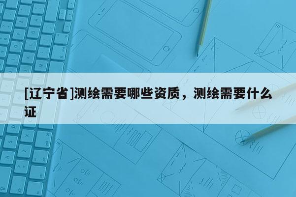 [辽宁省]测绘需要哪些资质，测绘需要什么证