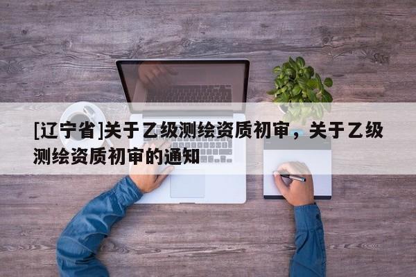 [辽宁省]关于乙级测绘资质初审，关于乙级测绘资质初审的通知