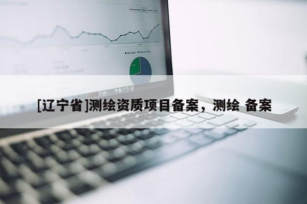 [辽宁省]测绘资质项目备案，测绘 备案
