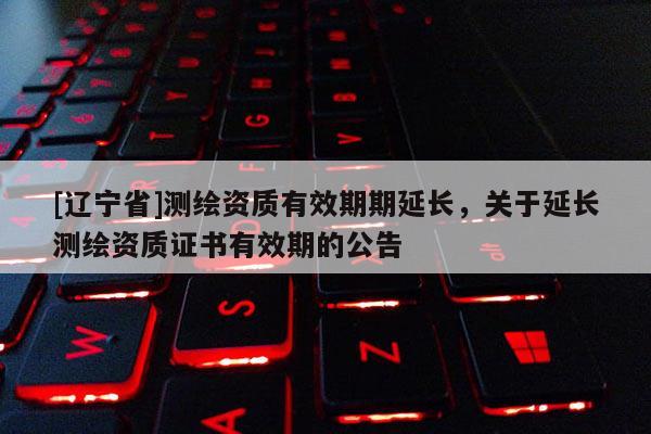[辽宁省]测绘资质有效期期延长，关于延长测绘资质证书有效期的公告