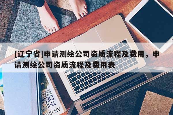 [辽宁省]申请测绘公司资质流程及费用，申请测绘公司资质流程及费用表