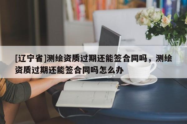 [辽宁省]测绘资质过期还能签合同吗，测绘资质过期还能签合同吗怎么办