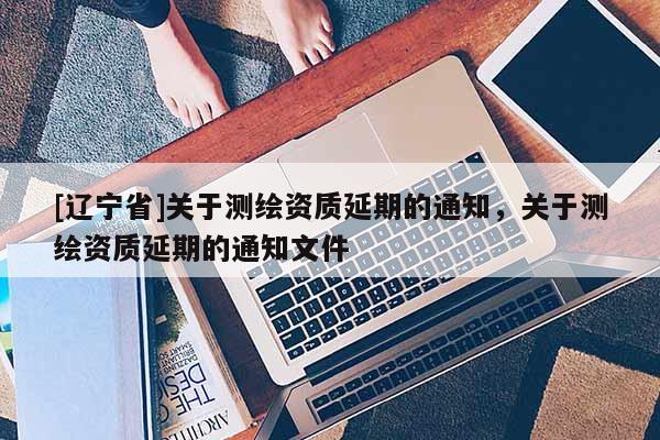 [辽宁省]关于测绘资质延期的通知，关于测绘资质延期的通知文件