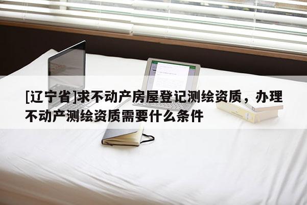 [辽宁省]求不动产房屋登记测绘资质，办理不动产测绘资质需要什么条件