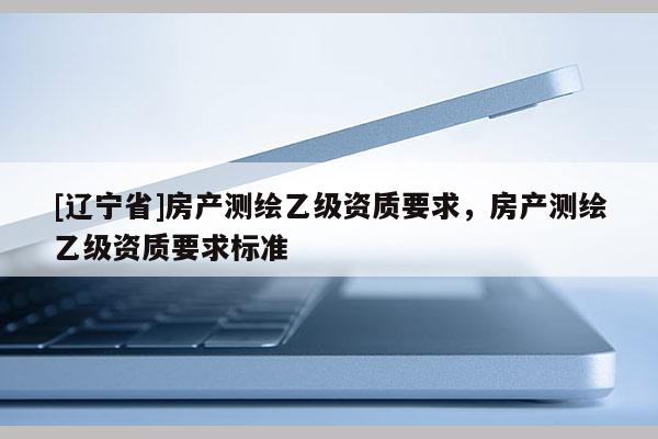 [辽宁省]房产测绘乙级资质要求，房产测绘乙级资质要求标准