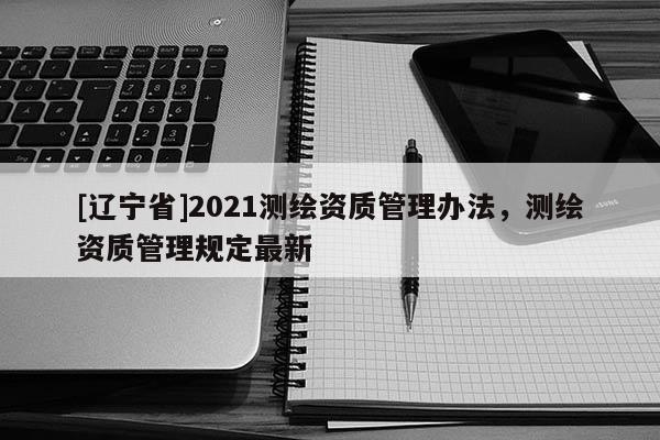 [辽宁省]2021测绘资质管理办法，测绘资质管理规定最新