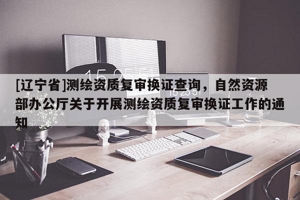 [辽宁省]测绘资质复审换证查询，自然资源部办公厅关于开展测绘资质复审换证工作的通知