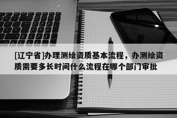 [辽宁省]办理测绘资质基本流程，办测绘资质需要多长时间什么流程在哪个部门审批