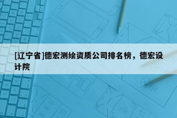 [辽宁省]德宏测绘资质公司排名榜，德宏设计院