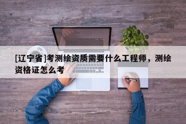 [辽宁省]考测绘资质需要什么工程师，测绘资格证怎么考