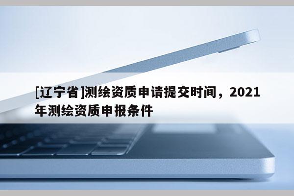 [辽宁省]测绘资质申请提交时间，2021年测绘资质申报条件