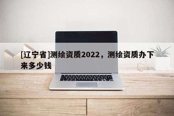 [辽宁省]测绘资质2022，测绘资质办下来多少钱