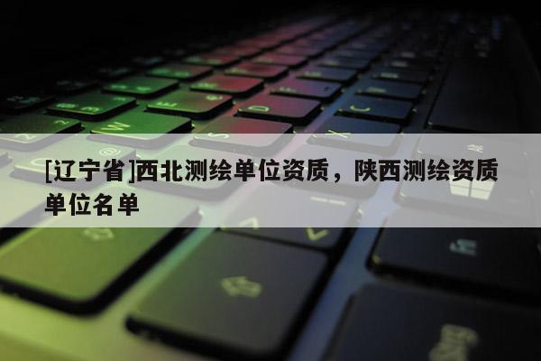 [辽宁省]西北测绘单位资质，陕西测绘资质单位名单