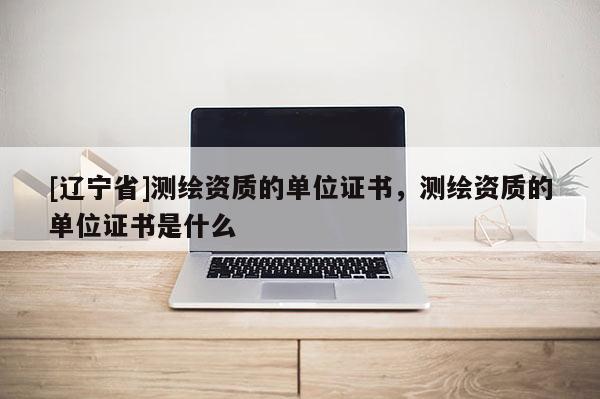 [辽宁省]测绘资质的单位证书，测绘资质的单位证书是什么