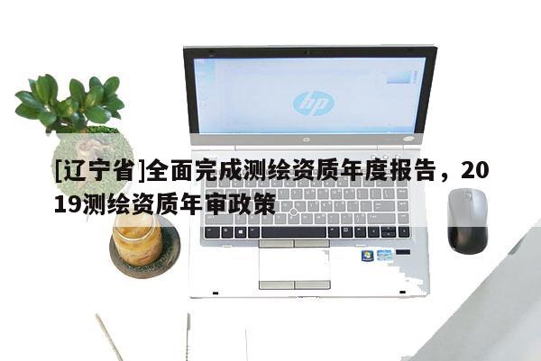 [辽宁省]全面完成测绘资质年度报告，2019测绘资质年审政策