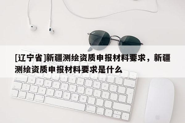 [辽宁省]新疆测绘资质申报材料要求，新疆测绘资质申报材料要求是什么