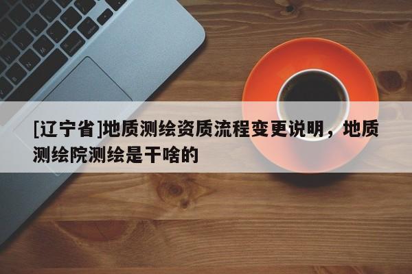 [辽宁省]地质测绘资质流程变更说明，地质测绘院测绘是干啥的