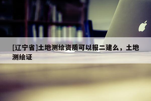 [辽宁省]土地测绘资质可以报二建么，土地测绘证