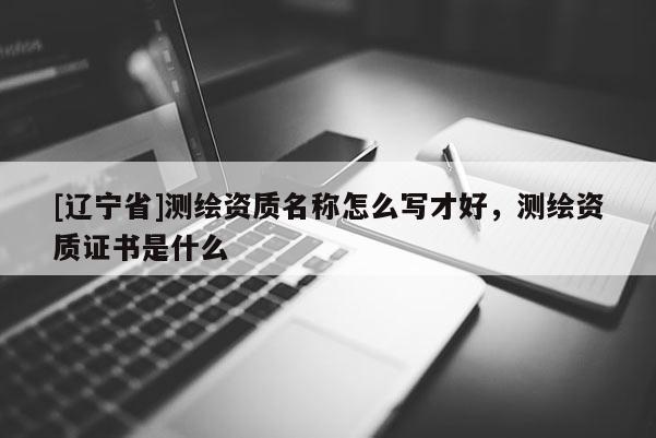 [辽宁省]测绘资质名称怎么写才好，测绘资质证书是什么