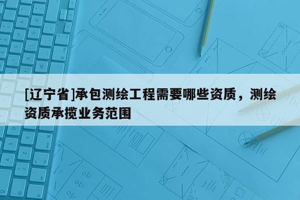 [辽宁省]承包测绘工程需要哪些资质，测绘资质承揽业务范围