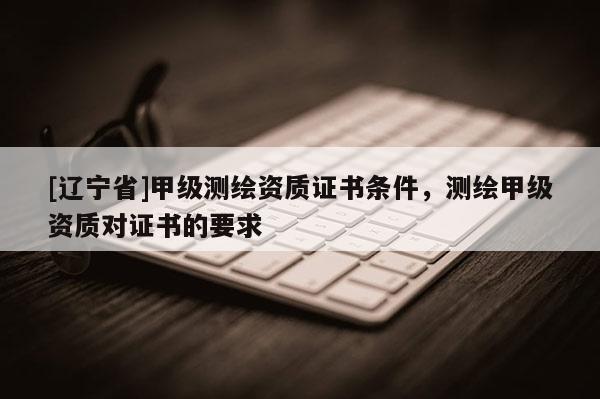 [辽宁省]甲级测绘资质证书条件，测绘甲级资质对证书的要求
