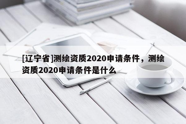 [辽宁省]测绘资质2020申请条件，测绘资质2020申请条件是什么