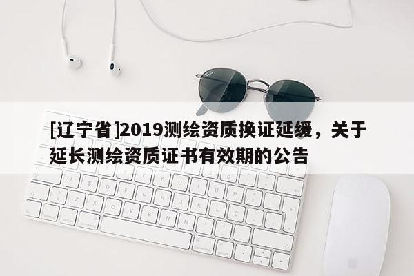 [辽宁省]2019测绘资质换证延缓，关于延长测绘资质证书有效期的公告