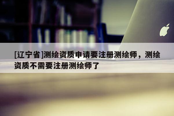 [辽宁省]测绘资质申请要注册测绘师，测绘资质不需要注册测绘师了