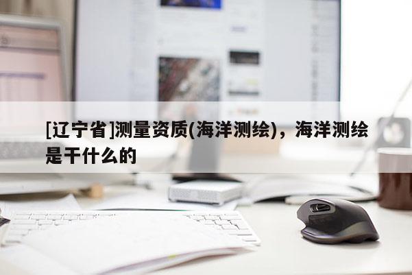 [辽宁省]测量资质(海洋测绘)，海洋测绘是干什么的