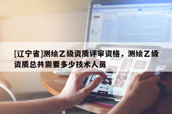 [辽宁省]测绘乙级资质评审资格，测绘乙级资质总共需要多少技术人员