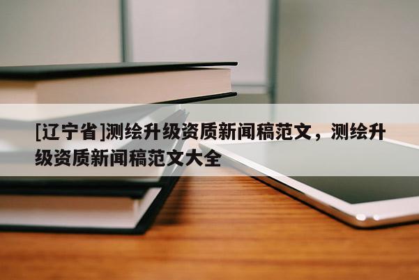 [辽宁省]测绘升级资质新闻稿范文，测绘升级资质新闻稿范文大全