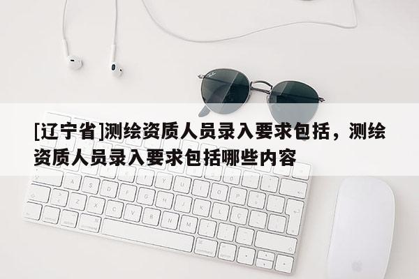 [辽宁省]测绘资质人员录入要求包括，测绘资质人员录入要求包括哪些内容