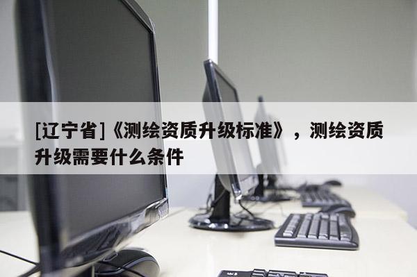 [辽宁省]《测绘资质升级标准》，测绘资质升级需要什么条件