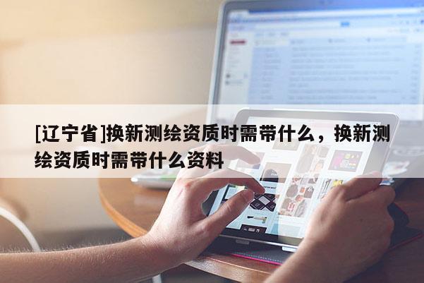 [辽宁省]换新测绘资质时需带什么，换新测绘资质时需带什么资料