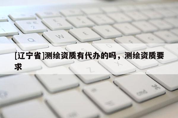 [辽宁省]测绘资质有代办的吗，测绘资质要求