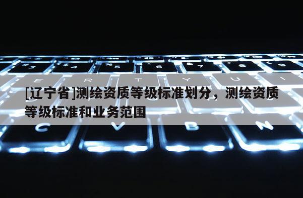 [辽宁省]测绘资质等级标准划分，测绘资质等级标准和业务范围