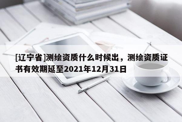 [辽宁省]测绘资质什么时候出，测绘资质证书有效期延至2021年12月31日