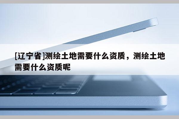 [辽宁省]测绘土地需要什么资质，测绘土地需要什么资质呢
