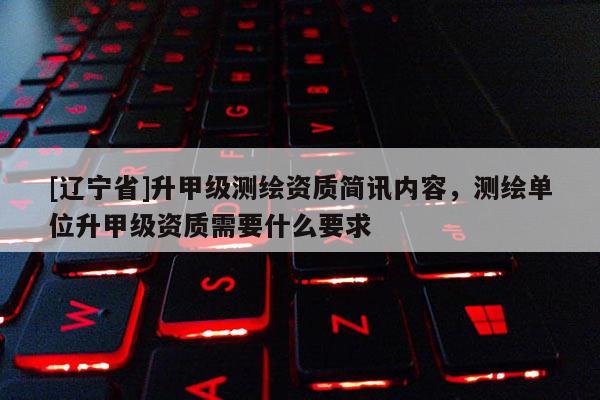 [辽宁省]升甲级测绘资质简讯内容，测绘单位升甲级资质需要什么要求