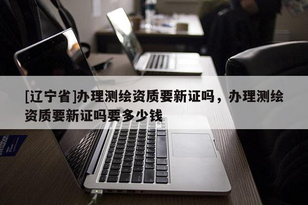[辽宁省]办理测绘资质要新证吗，办理测绘资质要新证吗要多少钱