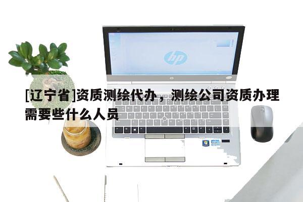 [辽宁省]资质测绘代办，测绘公司资质办理需要些什么人员