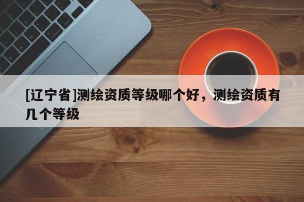 [辽宁省]测绘资质等级哪个好，测绘资质有几个等级