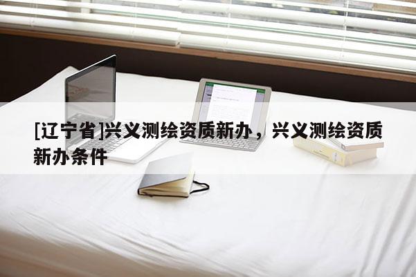 [辽宁省]兴义测绘资质新办，兴义测绘资质新办条件