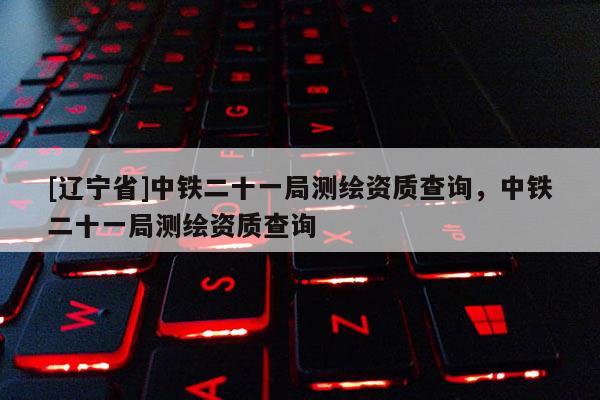 [辽宁省]中铁二十一局测绘资质查询，中铁二十一局测绘资质查询