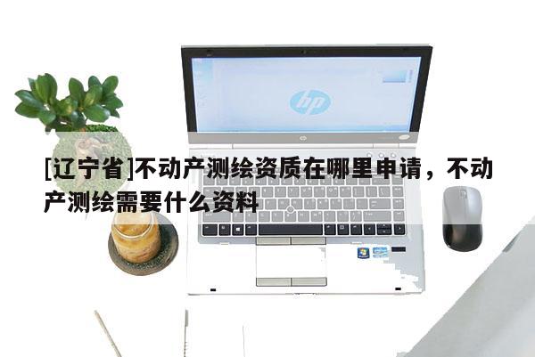 [辽宁省]不动产测绘资质在哪里申请，不动产测绘需要什么资料