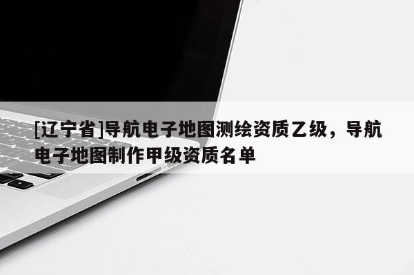 [辽宁省]导航电子地图测绘资质乙级，导航电子地图制作甲级资质名单