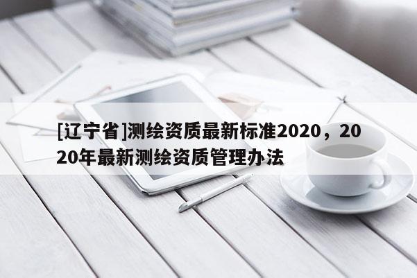[辽宁省]测绘资质最新标准2020，2020年最新测绘资质管理办法