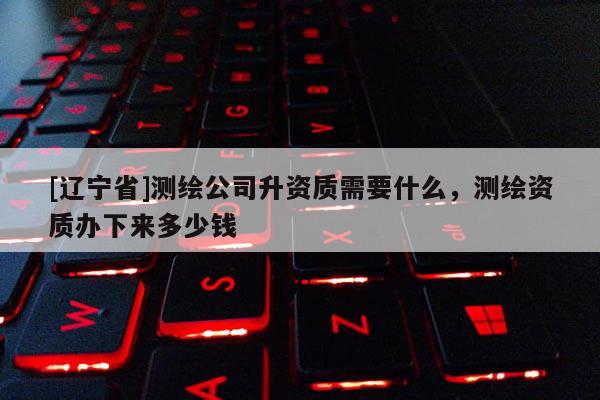 [辽宁省]测绘公司升资质需要什么，测绘资质办下来多少钱