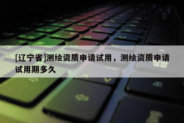 [辽宁省]测绘资质申请试用，测绘资质申请试用期多久