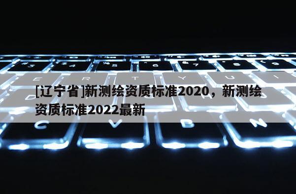 [辽宁省]新测绘资质标准2020，新测绘资质标准2022最新